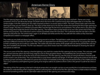 American Horror Story
This film opening begins with flames coming upwards and a lock down has been used to skip back and forth . Flames are a main
convention of horror and illustrates danger and death which this horror film could be hinting what will happen later on in this film.The
camera angles in this film opening are very well composed as there is no excess space in them.The main camera shots used in this film
opening are close ups and medium close ups.The close up that stood out to me was the camera shot showing the fierce tiger opening his
mouth in anger.The shot is in a off black and white effect and the tiger fits the horror carnival theme.The camera shot is very sharp and
doesn't’t drag which builds the tension of this film opening. The medium close up that stands out to me is the camera shot of the man,
women and young boy.This is because it zooms inwards and slowly erases the mans face.This could show that the man dies in this film
opening or becomes evil.The camera shot is again in an off black and white and this fits very well with the credits as they have been
composed and created in a newspaper effect.
The credits are very bold and always have blood dripping around or on them.The bold black credits always are positioned in theCentre
and have a different transition for each one.These credits are separated from the filming which is inspiration for my groups film opening
as that’s something we aim to edit our credits like.The credits only show the names of the people who are staring and the film crew but
they don’t establish who did what.This film was released in 2011 which shows how film credits have developed to showing the roles of
each person as well now.
The mis-en-scene of this film opening is that the lighting is very dark this creates the film opening to be very sinister.The costumes used
are carnival costumes which vary from long magician suits to show girl petite dresses.This establishes the carnival theme and also
establishes where this film is set as the word carnival is American.This film opening uses the props of a long knife that a character pulls
out his mouth in one of the shots.The use of the knife as a prop shows violence and danger. In this film opening the producer has decided
to always go back and show a silhouette of a person this is shown immediately at the beginning and several times in the middle and end.
This is very mysterious and frightening and is giving of an enigma code to its audience which is who is this person? Could he be a hero or
villain?
The editing of this film opening is that each individual camera shot are straight cuts but cut very quickly this is to build tensions and keep
the audience understanding what's happening without confusing them. At the end of this film opening there is a fade to black this shows
the end of something and the use of a dark fade makes this horror film opening very ominous and creepy.
 