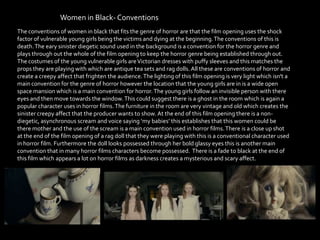 Women in Black- Conventions
The conventions of women in black that fits the genre of horror are that the film opening uses the shock
factor of vulnerable young girls being the victims and dying at the beginning.The conventions of this is
death.The eary sinister diegetic sound used in the background is a convention for the horror genre and
plays through out the whole of the film opening to keep the horror genre being established through out.
The costumes of the young vulnerable girls areVictorian dresses with puffy sleeves and this matches the
props they are playing with which are antique tea sets and rag dolls. All these are conventions of horror and
create a creepy affect that frighten the audience.The lighting of this film opening is very light which isn't a
main convention for the genre of horror however the location that the young girls are in is a wide open
space mansion which is a main convention for horror. The young girls follow an invisible person with there
eyes and then move towards the window.This could suggest there is a ghost in the room which is again a
popular character uses in horror films.The furniture in the room are very vintage and old which creates the
sinister creepy affect that the producer wants to show. At the end of this film opening there is a non-
diegetic, asynchronous scream and voice saying ‘my babies’ this establishes that this women could be
there mother and the use of the scream is a main convention used in horror films.There is a close up shot
at the end of the film opening of a rag doll that they were playing with this is a conventional character used
in horror film. Furthermore the doll looks possessed through her bold glassy eyes this is another main
convention that in many horror films characters become possessed. There is a fade to black at the end of
this film which appears a lot on horror films as darkness creates a mysterious and scary affect.
 