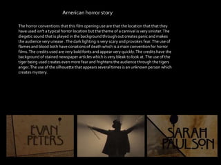 American horror story
The horror conventions that this film opening use are that the location that that they
have used isn't a typical horror location but the theme of a carnival is very sinister.The
diegetic sound that is played in the background through out creates panic and makes
the audience very unease .The dark lighting is very scary and provokes fear.The use of
flames and blood both have conations of death which is a main convention for horror
films.The credits used are very bold fonts and appear very quickly.The credits have the
background of stained newspaper articles which is very bleak to look at.The use of the
tiger being used creates even more fear and frightens the audience through the tigers
anger.The use of the silhouette that appears several times is an unknown person which
creates mystery.
 