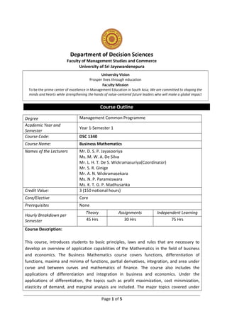 Page 1 of 5
Department of Decision Sciences
Faculty of Management Studies and Commerce
University of Sri Jayewardenepura
Course Outline
Degree Management Common Programme
Academic Year and
Semester
Year 1-Semester 1
Course Code: DSC 1340
Course Name: Business Mathematics
Names of the Lecturers Mr. D. S. P. Jayasooriya
Ms. M. W. A. De Silva
Mr. L. H. T. De S. Wickramasuriya(Coordinator)
Mr. S. R. Ginige
Mr. A. N. Wickramasekara
Ms. N. P. Parameswara
Ms. K. T. G. P. Madhusanka
Credit Value: 3 (150 notional hours)
Core/Elective Core
Prerequisites None
Hourly Breakdown per
Semester
Theory Assignments Independent Learning
45 Hrs 30 Hrs 75 Hrs
Course Description:
This course, introduces students to basic principles, laws and rules that are necessary to
develop an overview of application capabilities of the Mathematics in the field of business
and economics. The Business Mathematics course covers functions, differentiation of
functions, maxima and minima of functions, partial derivatives, integration, and area under
curve and between curves and mathematics of finance. The course also includes the
applications of differentiation and integration in business and economics. Under the
applications of differentiation, the topics such as profit maximization, cost minimization,
elasticity of demand, and marginal analysis are included. The major topics covered under
University Vision
Prosper lives through education
Faculty Mission
To be the prime center of excellence in Management Education in South Asia; We are committed to shaping the
minds and hearts while strengthening the hands of value-centered future leaders who will make a global impact
 