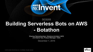 © 2016, Amazon Web Services, Inc. or its Affiliates. All rights reserved.
Shankar Ramachandran, Solutions Architect, AWS
and Elaine Tsai, Product Manager, Twilio
December 1, 2016
Building Serverless Bots on AWS
- Botathon
DCS205
 
