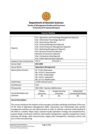 Page 1 of 6
Department of Decision Sciences
Faculty of Management Studies and Commerce
University of Sri Jayewardenepura
Department of Decision Sciences
Faculty of Management Studies and Commerce
University of Sri Jayewardenepura
Course Outline
Degrees
B.Sc. Operations and Technology Management (Special)
B.Sc. Information Technology (Special)
B.Sc. Accountancy (Special)
B.Sc. Financial Management (Special)
B.Sc. Human Resource Management (Special)
B.Sc. Marketing Management (Special)
B.Sc. Business Economics (Special)
Bachelor of Commerce (Special)
B.Sc. Entrepreneurship (Special)
B.Sc. Public Administration (Special)
Academic Year and Semester Year 2 Semester 1
Course Code: DSC 2340
Course Name: Operations Management
Name of the Lecturers Dr. T.S.M. Amarasena
Ms. H.D.H.C. Dassanayake
Ms. G.M.J. Patabendige
Mr. K.A.D.I. Sudeeptha
Ms. K.T.G.P. Madhusanka
Credit Value: 3 (150 notional hours)
Core/Elective Core
Prerequisites DSC 1340 – Business Mathematics
Hourly Breakdown per
Semester
Theory
(Lectures)
Guided Learning
(Tutorials)
Independent
Learning (Self Study)
39 26 85
Course Description:
This course introduces the students to key concepts, principles and design techniques of the uses
of the field of Operations Management (OM). Interactions and relationships with parallel
management activities are also demonstrated in order to cultivate a general understanding of
the field as a totality. Major topics covered include operations strategy and competitiveness,
product design and process selection, total quality management, capacity management, layout
planning, job design, work measurements, supply chain management, inventory control, and
just-in-time manufacturing.
 