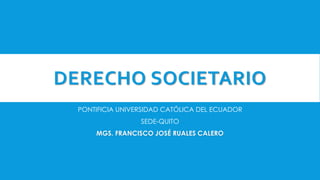 DERECHO SOCIETARIO
PONTIFICIA UNIVERSIDAD CATÓLICA DEL ECUADOR
SEDE-QUITO
MGS. FRANCISCO JOSÉ RUALES CALERO
 