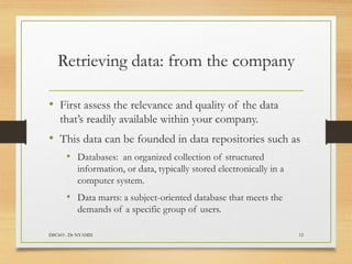 Retrieving data: from the company
• First assess the relevance and quality of the data
that’s readily available within your company.
• This data can be founded in data repositories such as
• Databases: an organized collection of structured
information, or data, typically stored electronically in a
computer system.
• Data marts: a subject-oriented database that meets the
demands of a specific group of users.
DSC601- Dr NYAMSI 12
 