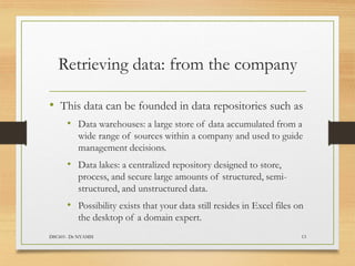 Retrieving data: from the company
• This data can be founded in data repositories such as
• Data warehouses: a large store of data accumulated from a
wide range of sources within a company and used to guide
management decisions.
• Data lakes: a centralized repository designed to store,
process, and secure large amounts of structured, semi-
structured, and unstructured data.
• Possibility exists that your data still resides in Excel files on
the desktop of a domain expert.
DSC601- Dr NYAMSI 13
 