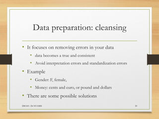 Data preparation: cleansing
• It focuses on removing errors in your data
• data becomes a true and consistent
• Avoid interpretation errors and standardization errors
• Example
• Gender: F, female,
• Money: cents and euro, or pound and dollars
• There are some possible solutions
DSC601- Dr NYAMSI 20
 