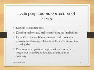 Data preparation: correction of
errors
DSC601- Dr NYAMSI 24
• Reasons of cleaning data
• Decision-makers may make costly mistakes on decisions
• Reusability of data: If not corrected early on in the
process, the cleansing will be done for every project that
uses that data.
• Data errors can point to bugs in software or in the
integration of software that may be critical to the
company
 