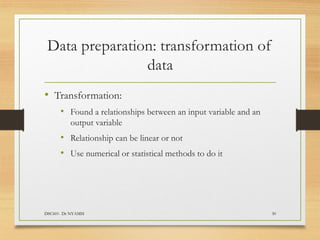 Data preparation: transformation of
data
DSC601- Dr NYAMSI 30
• Transformation:
• Found a relationships between an input variable and an
output variable
• Relationship can be linear or not
• Use numerical or statistical methods to do it
 