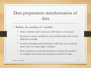 Data preparation: transformation of
data
DSC601- Dr NYAMSI 32
• Reduce the number of variables
• Many variables don’t necessary add values to your goal
• Having too many variables in your model makes the model
difficult to handle
• Certain techniques don’t perform well when you overload
them with too many input variables.
• Data scientists use special methods to reduce the number
of variables but retain the maximum amount of data.
 