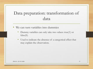 Data preparation: transformation of
data
DSC601- Dr NYAMSI 33
• We can turn variables into dummies
• Dummy variables can only take two values: true(1) or
false(0).
• Used to indicate the absence of a categorical effect that
may explain the observation.
 