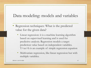 Data modeling: models and variables
• Regression techniques: What is the predicted
value for the given data?
• Linear regression: it is a machine learning algorithm
based on supervised learning and is used for
predictive analysis. Regression models a target
prediction value based on independent variables.
Y=ax+b is an example of simple regression equation
• Multivariate regression, like linear regression but with
multiple variables.
DSC601- Dr NYAMSI 43
 