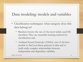 Data modeling: models and variables
• Classification techniques: what category does this
data belong to?
• Random forests: the one of the most widely used ML
classifiers. They are ensemble learning method for
classification task.
• Artificial Neural Networks (ANNs): one of the best
models to find non-linear patterns in data and to
build really complex relationships between
independent and dependent variables.
DSC601- Dr NYAMSI 46
 