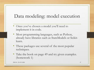 Data modeling: model execution
• Once you’ve chosen a model you’ll need to
implement it in code.
• Most programming languages, such as Python,
already have libraries such as StatsModels or Scikit-
learn.
• These packages use several of the most popular
techniques.
• Take the book on page 49 and try given examples.
(homework 1)
DSC601- Dr NYAMSI 47
 