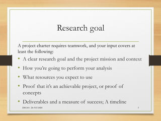 Research goal
A project charter requires teamwork, and your input covers at
least the following:
• A clear research goal and the project mission and context
• How you’re going to perform your analysis
• What resources you expect to use
• Proof that it’s an achievable project, or proof of
concepts
• Deliverables and a measure of success; A timeline
DSC601- Dr NYAMSI 5
 