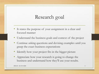 Research goal
• It states the purpose of your assignment in a clear and
focused manner
• Understand the business goals and context of the project
• Continue asking questions and devising examples until you
grasp the exact business expectations
• Identify how your project fits in the bigger picture
• Appreciate how your research is going to change the
business and understand how they’ll use your results.
DSC601- Dr NYAMSI 6
 