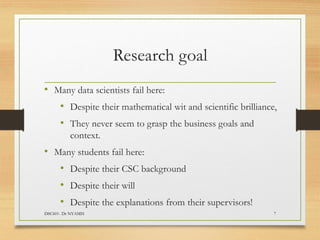 Research goal
• Many data scientists fail here:
• Despite their mathematical wit and scientific brilliance,
• They never seem to grasp the business goals and
context.
• Many students fail here:
• Despite their CSC background
• Despite their will
• Despite the explanations from their supervisors!
DSC601- Dr NYAMSI 7
 