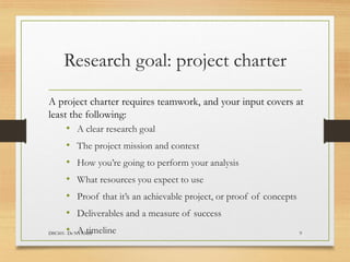 Research goal: project charter
A project charter requires teamwork, and your input covers at
least the following:
• A clear research goal
• The project mission and context
• How you’re going to perform your analysis
• What resources you expect to use
• Proof that it’s an achievable project, or proof of concepts
• Deliverables and a measure of success
• A timeline
DSC601- Dr NYAMSI 9
 
