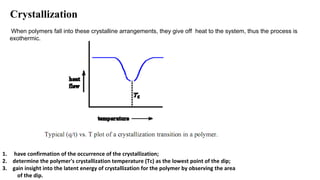 Crystallization
When polymers fall into these crystalline arrangements, they give off heat to the system, thus the process is
exothermic.
1. have confirmation of the occurrence of the crystallization;
2. determine the polymer's crystallization temperature (Tc) as the lowest point of the dip;
3. gain insight into the latent energy of crystallization for the polymer by observing the area
of the dip.
 
