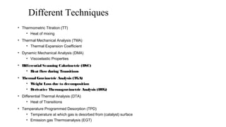 Different Techniques
• Thermometric Titration (TT)
• Heat of mixing
• Thermal Mechanical Analysis (TMA)
• Thermal Expansion Coefficient
• Dynamic Mechanical Analysis (DMA)
• Viscoelastic Properties
• Differential Scanning Calorimetric (DSC)
• Heat flow during Transitions
• Thermal Gravimetric Analysis (TGA)
• Weight Loss due to decomposition
• Derivative Thermogravimetric Analysis (DTG)
• Differential Thermal Analysis (DTA)
• Heat of Transitions
• Temperature Programmed Desorption (TPD)
• Temperature at which gas is desorbed from (catalyst) surface
• Emission gas Thermoanalysis (EGT)
 