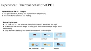 Experiment : Thermal behavior of PET
Determine on the PET sample
a. The glass transition, melting and crystallization temperature;
b. The heat of crystrallization and melting.
Preparing sample:
• Cut a piece of PET film from the plastic bottle, clean it with water and dry it.
• Make a thin film with the weight 5-15 mg, (this is the normal sample weight in DSC
experiment).
• Keep the film flat enough and with suitable size for Aluminum pan.
 