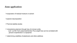 evaporation of residual moisture or solvent
polymer decomposition
Thermal stability studies
 characterize polymers through loss of a known entity
such as HCl from poly(vinylchloride) Thus weight loss can be correlated with
percent vinylchloride in a copolymer.
 determining volatilities of plasticizers and other additives
Some applications
 