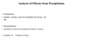 Analysis of Filtrate from Precipitation
• Precipitation
• 5ZrOCl2 + 2H2SO4+ xH2O  Zr5O8(SO4)2*15 H2O (s) + 10
HCl
• Decomposition
• Zr5O8(SO4)2*15 H2O (s)  Zr5O8(SO4)2*14 H2O (s) + H2O (v)
• Zr5O8(SO4)2  5 ZrO2(s) +2 SO2(v)
 