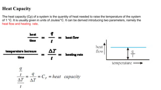 Heat Capacity
The heat capacity (Cp) of a system is the quantity of heat needed to raise the temperature of the system
of 1 °C. It is usually given in units of Joules/°C. It can be derived introducing two parameters, namely the
heat flow and heating rate.
 