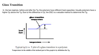 Glass Transition
In the two regimes, before and after the Tg, the polymers have different heat capacities: Usually polymers have a
higher Cp above the Tg. Due to this difference in Cp, the DSC is a valuable method to determine the Tg.
Temperature in the middle of the inclined part of the graph is by definition the Tg.
 