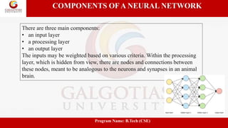 COMPONENTS OF A NEURAL NETWORK
There are three main components:
• an input layer
• a processing layer
• an output layer
The inputs may be weighted based on various criteria. Within the processing
layer, which is hidden from view, there are nodes and connections between
these nodes, meant to be analogous to the neurons and synapses in an animal
brain.
Program Name: B.Tech (CSE)
 