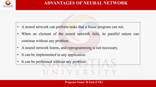 ADVANTAGES OF NEURAL NETWORK
• A neural network can perform tasks that a linear program can not.
• When an element of the neural network fails, its parallel nature can
continue without any problem.
• A neural network learns, and reprogramming is not necessary.
• It can be implemented in any application.
• It can be performed without any problem
Program Name: B.Tech (CSE)
 