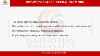 DISADVANTAGES OF NEURAL NETWORK
• The neural network needs training to operate.
• The architecture of a neural network is different from the architecture of
microprocessors. Therefore, emulation is necessary.
• Requires high processing time for large neural networks.
Program Name: B.Tech (CSE)
 
