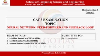 School of Computing Science and Engineering
Course Code: BTCS9212 Course Name: Data Sciences
CAT 3 EXAMINATION
TOPIC
NEURAL NETWORK: FEED-FORWARD AND FEEDBACK LOOP
Elective Section- 5
Group-11
TEAM DETAILS-
1. Harshika Bansal(20SCSE1010558)
2. Harshit Gupta(20SCSE1010585)
3. Hemant Kumar Sahani(20SCSE1010542)
SUBMITTED TO:-
Dr. S. Janarthanan
Program Name: B.Tech (CSE)
 