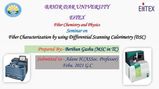 BAHIR DAR UNIVERSITY
EiTEX
Fiber Chemistry and Physics
Seminar on
Fiber Characterization by using Differential Scanning Calorimetry (DSC)
Submitted to:- Adane H.(ASSoc. Professor)
Febu. 2021 G.C
Prepared By:- Berihun Gashu (MSC in TC)
 