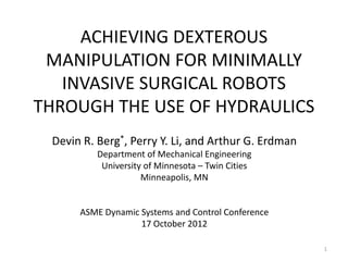 ACHIEVING DEXTEROUS
MANIPULATION FOR MINIMALLY
INVASIVE SURGICAL ROBOTS
THROUGH THE USE OF HYDRAULICS
Devin R. Berg*, Perry Y. Li, and Arthur G. Erdman
Department of Mechanical Engineering
University of Minnesota – Twin Cities
Minneapolis, MN
ASME Dynamic Systems and Control Conference
17 October 2012
1
 