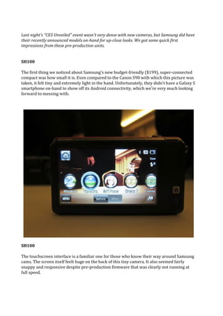 Last night's "CES Unveiled" event wasn't very dense with new cameras, but Samsung did have
their recently announced models on-hand for up-close looks. We got some quick first
impressions from these pre-production units.


SH100

The first thing we noticed about Samsung's new budget-friendly ($199), super-connected
compact was how small it is. Even compared to the Canon S90 with which this picture was
taken, it felt tiny and extremely light in the hand. Unfortunately, they didn't have a Galaxy S
smartphone on-hand to show off its Android connectivity, which we're very much looking
forward to messing with.




SH100

The touchscreen interface is a familiar one for those who know their way around Samsung
cams. The screen itself feelt huge on the back of this tiny camera. It also seemed fairly
snappy and responsive despite pre-production firmware that was clearly not running at
full speed.
 
