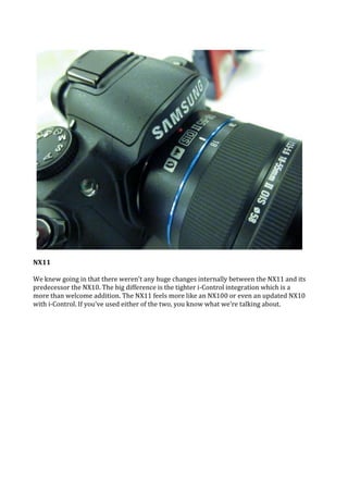 NX11

We knew going in that there weren't any huge changes internally between the NX11 and its
predecessor the NX10. The big difference is the tighter i-Control integration which is a
more than welcome addition. The NX11 feels more like an NX100 or even an updated NX10
with i-Control. If you've used either of the two, you know what we're talking about.
 