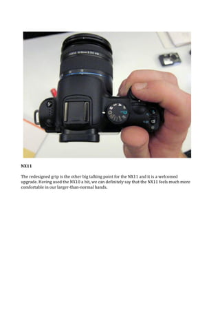 NX11

The redesigned grip is the other big talking point for the NX11 and it is a welcomed
upgrade. Having used the NX10 a bit, we can definitely say that the NX11 feels much more
comfortable in our larger-than-normal hands.
 