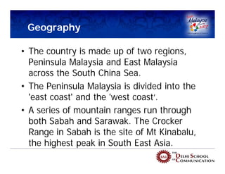 Geography

• The country is made up of two regions,
  Peninsula Malaysia and East Malaysia
                              Peninsula Malaysia


  across the South China Sea.
• The Peninsula Malaysia is divided into the       East Malaysia (Borneo)

  'east coast' and the 'west coast‘.
• A series of mountain ranges run through
  both Sabah and Sarawak. The Crocker
  Range in Sabah is the site of Mt Kinabalu,
  the highest peak in South East Asia.
 