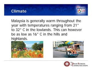 Climate

Malaysia is generally warm throughout the
year with temperatures ranging from 21°
to 32° C in the lowlands. This can however
be as low as 16° C in the hills and
highlands.
 