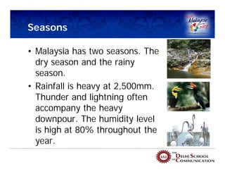 Seasons

• Malaysia has two seasons. The
  dry season and the rainy
  season.
• Rainfall is heavy at 2,500mm.
  Thunder and lightning often
  accompany the heavy
  downpour. The humidity level
  is high at 80% throughout the
  year.
 