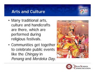 Arts and Culture

• Many traditional arts,
  culture and handicrafts
  are there, which are
  performed during
  religious festivals.
• Communities get together
  to celebrate public events
  like the Chingay in
  Penang and Merdeka Day.
 