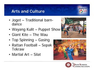 Arts and Culture

• Joget – Traditional barn-
  dance
• Wayang Kulit – Puppet Show
• Giant Kite – The Wau
• Top Spinning – Gasing
• Rattan Football – Sepak
  Tekraw
• Martial Art – Silat
 