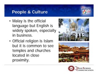 People & Culture

• Malay is the official
  language but English is
  widely spoken, especially
  in business.
• Official religion is Islam
  but it is common to see
  temples and churches
  located in close
  proximity.
 