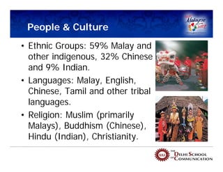 People & Culture
• Ethnic Groups: 59% Malay and
  other indigenous, 32% Chinese
  and 9% Indian.
• Languages: Malay, English,
  Chinese, Tamil and other tribal
  languages.
• Religion: Muslim (primarily
  Malays), Buddhism (Chinese),
  Hindu (Indian), Christianity.
 