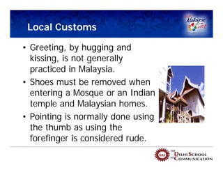 Local Customs

• Greeting, by hugging and
  kissing, is not generally
  practiced in Malaysia.
• Shoes must be removed when
  entering a Mosque or an Indian
  temple and Malaysian homes.
• Pointing is normally done using
  the thumb as using the
  forefinger is considered rude.
 