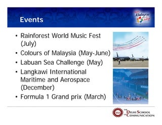 Events

• Rainforest World Music Fest
  (July)
• Colours of Malaysia (May-June)
• Labuan Sea Challenge (May)
• Langkawi International
  Maritime and Aerospace
  (December)
• Formula 1 Grand prix (March)
 