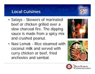 Local Cuisines
• Satays - Skewers of marinated
  beef or chicken grilled over a
  slow charcoal fire. The dipping
  sauce is made from a spicy mix
  and crushed peanut.
• Nasi Lemak - Rice steamed with
  coconut milk and served with
  curry chicken or beef, fried
  anchovies and sambal.
 