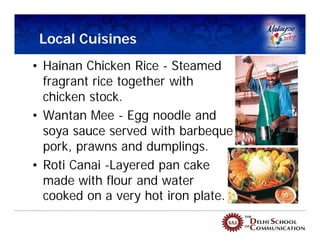 Local Cuisines
• Hainan Chicken Rice - Steamed
  fragrant rice together with
  chicken stock.
• Wantan Mee - Egg noodle and
  soya sauce served with barbeque
  pork, prawns and dumplings.
• Roti Canai -Layered pan cake
  made with flour and water
  cooked on a very hot iron plate.
 