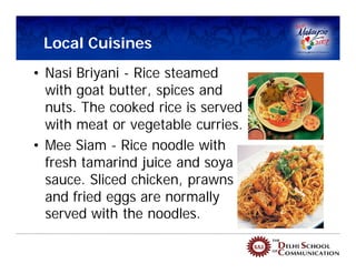 Local Cuisines
• Nasi Briyani - Rice steamed
  with goat butter, spices and
  nuts. The cooked rice is served
  with meat or vegetable curries.
• Mee Siam - Rice noodle with
  fresh tamarind juice and soya
  sauce. Sliced chicken, prawns
  and fried eggs are normally
  served with the noodles.
 