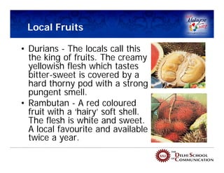 Local Fruits

• Durians - The locals call this
  the king of fruits. The creamy
  yellowish flesh which tastes
  bitter-sweet is covered by a
  hard thorny pod with a strong
  pungent smell.
• Rambutan - A red coloured
  fruit with a ‘hairy’ soft shell.
  The flesh is white and sweet.
  A local favourite and available
  twice a year.
 